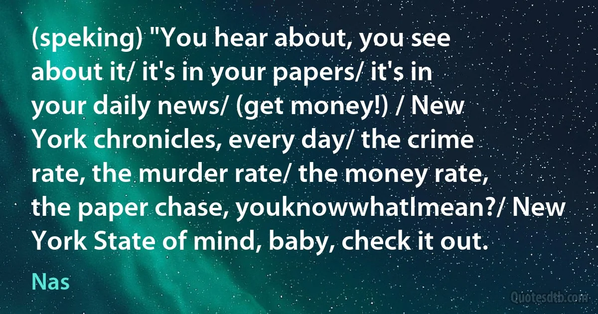 (speking) "You hear about, you see about it/ it's in your papers/ it's in your daily news/ (get money!) / New York chronicles, every day/ the crime rate, the murder rate/ the money rate, the paper chase, youknowwhatImean?/ New York State of mind, baby, check it out. (Nas)