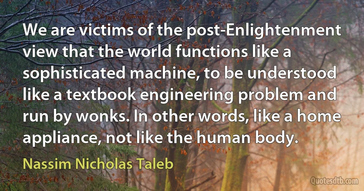 We are victims of the post-Enlightenment view that the world functions like a sophisticated machine, to be understood like a textbook engineering problem and run by wonks. In other words, like a home appliance, not like the human body. (Nassim Nicholas Taleb)