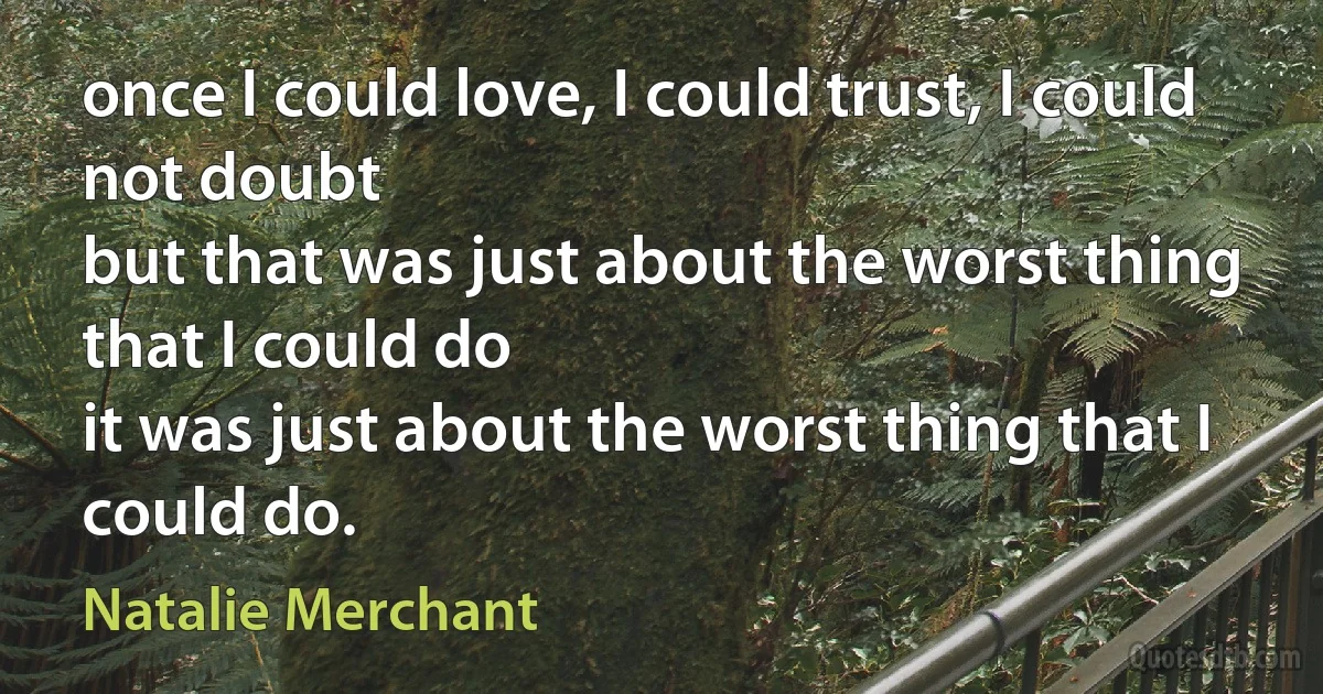 once I could love, I could trust, I could not doubt
but that was just about the worst thing that I could do
it was just about the worst thing that I could do. (Natalie Merchant)