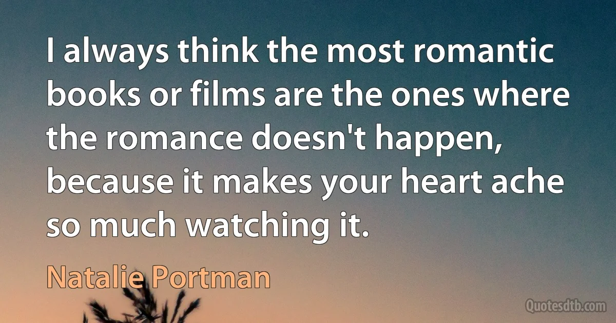 I always think the most romantic books or films are the ones where the romance doesn't happen, because it makes your heart ache so much watching it. (Natalie Portman)