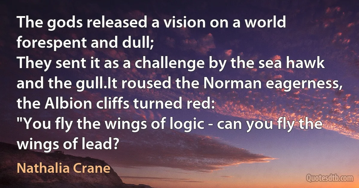 The gods released a vision on a world forespent and dull;
They sent it as a challenge by the sea hawk and the gull.It roused the Norman eagerness, the Albion cliffs turned red:
"You fly the wings of logic - can you fly the wings of lead? (Nathalia Crane)