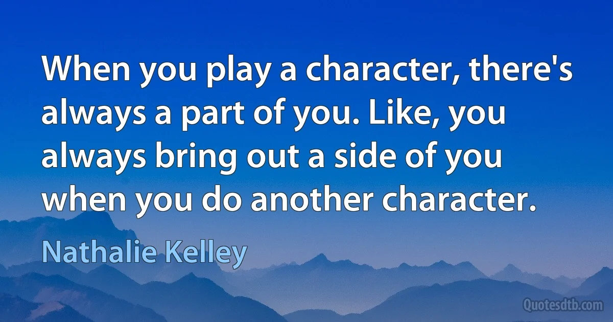 When you play a character, there's always a part of you. Like, you always bring out a side of you when you do another character. (Nathalie Kelley)