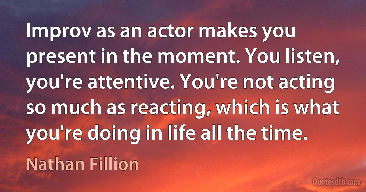 Improv as an actor makes you present in the moment. You listen, you're attentive. You're not acting so much as reacting, which is what you're doing in life all the time. (Nathan Fillion)