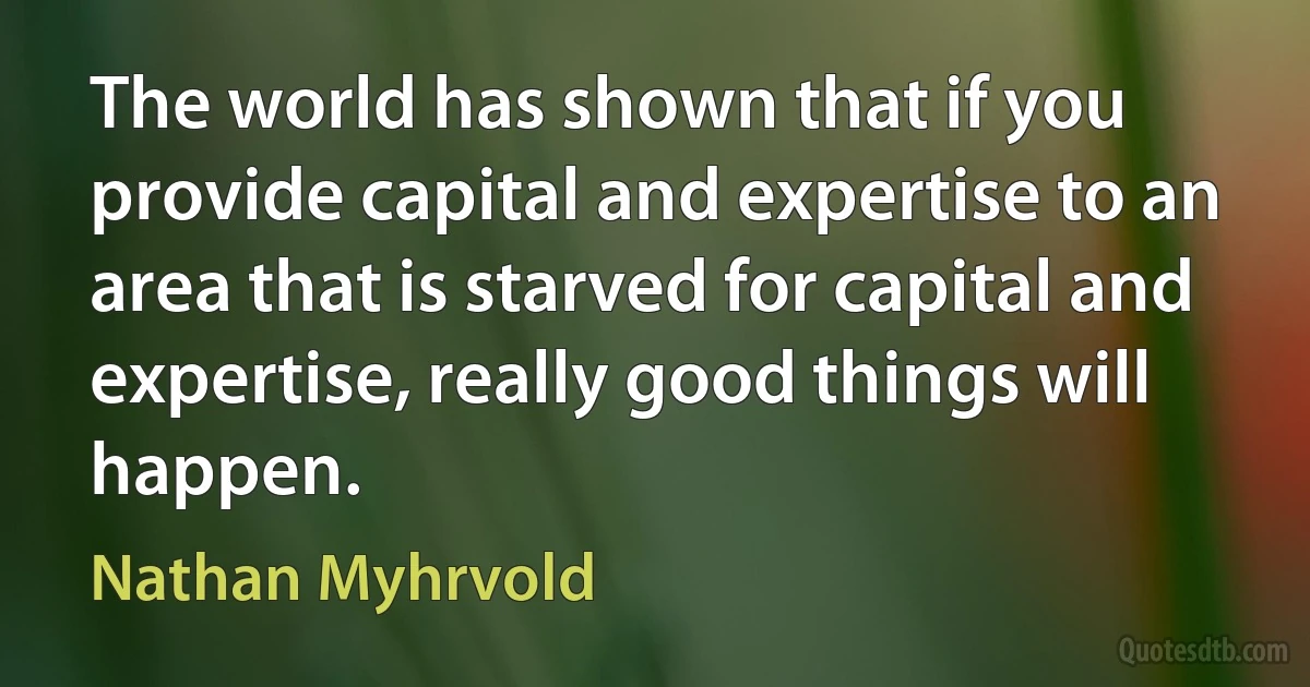 The world has shown that if you provide capital and expertise to an area that is starved for capital and expertise, really good things will happen. (Nathan Myhrvold)