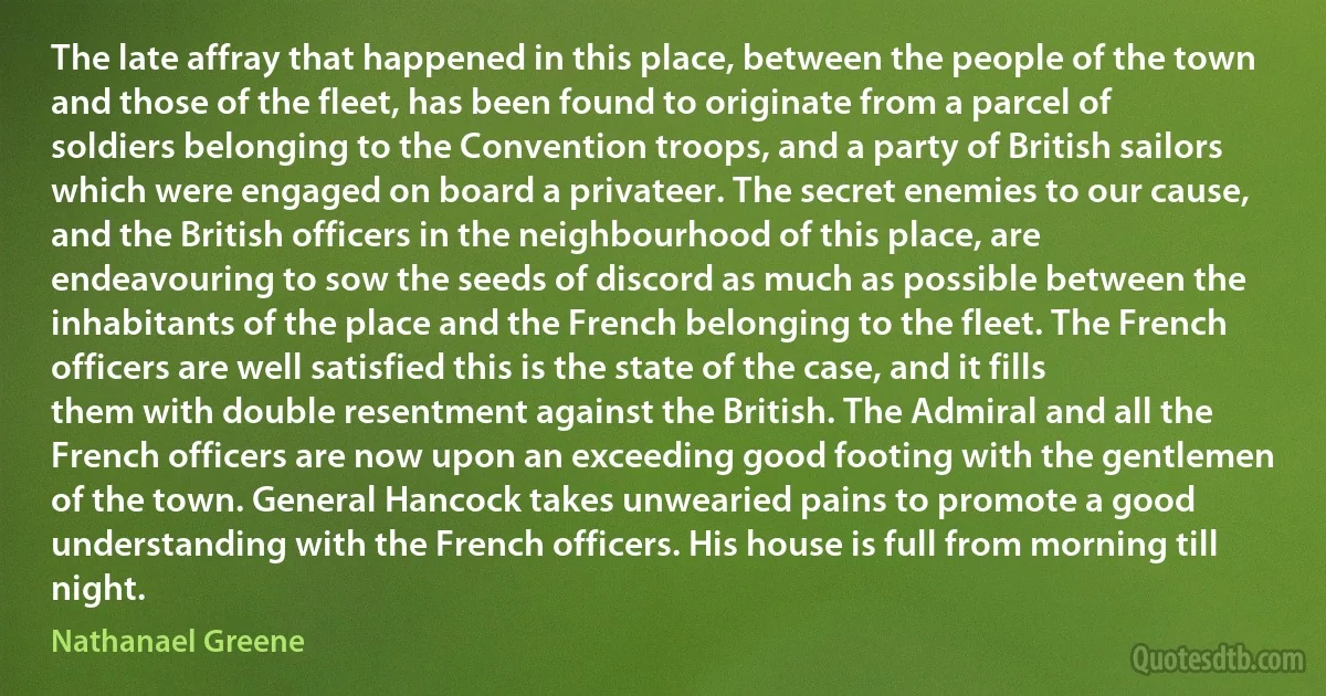 The late affray that happened in this place, between the people of the town and those of the fleet, has been found to originate from a parcel of soldiers belonging to the Convention troops, and a party of British sailors which were engaged on board a privateer. The secret enemies to our cause, and the British officers in the neighbourhood of this place, are endeavouring to sow the seeds of discord as much as possible between the inhabitants of the place and the French belonging to the fleet. The French officers are well satisfied this is the state of the case, and it fills them with double resentment against the British. The Admiral and all the French officers are now upon an exceeding good footing with the gentlemen of the town. General Hancock takes unwearied pains to promote a good understanding with the French officers. His house is full from morning till night. (Nathanael Greene)