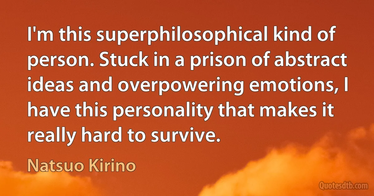 I'm this superphilosophical kind of person. Stuck in a prison of abstract ideas and overpowering emotions, I have this personality that makes it really hard to survive. (Natsuo Kirino)