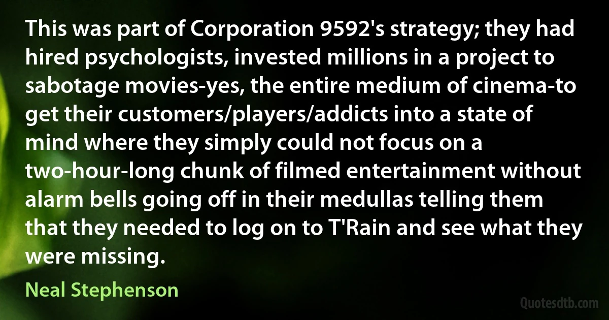 This was part of Corporation 9592's strategy; they had hired psychologists, invested millions in a project to sabotage movies-yes, the entire medium of cinema-to get their customers/players/addicts into a state of mind where they simply could not focus on a two-hour-long chunk of filmed entertainment without alarm bells going off in their medullas telling them that they needed to log on to T'Rain and see what they were missing. (Neal Stephenson)