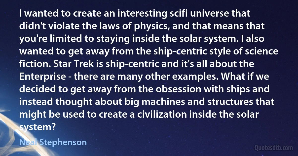 I wanted to create an interesting scifi universe that didn't violate the laws of physics, and that means that you're limited to staying inside the solar system. I also wanted to get away from the ship-centric style of science fiction. Star Trek is ship-centric and it's all about the Enterprise - there are many other examples. What if we decided to get away from the obsession with ships and instead thought about big machines and structures that might be used to create a civilization inside the solar system? (Neal Stephenson)