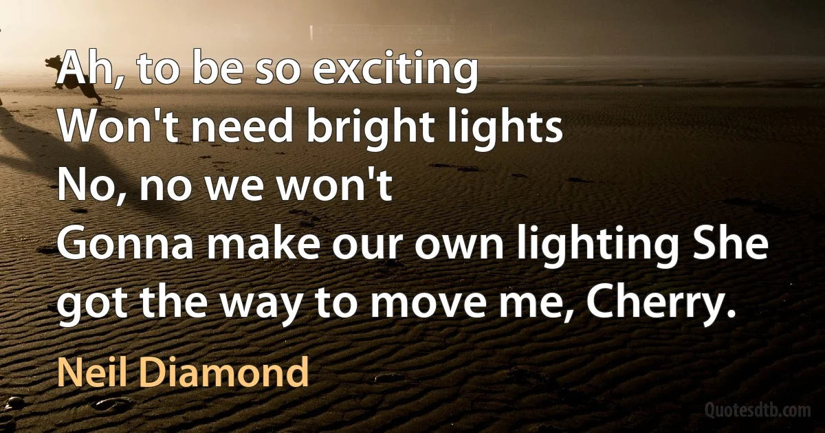 Ah, to be so exciting
Won't need bright lights
No, no we won't
Gonna make our own lighting She got the way to move me, Cherry. (Neil Diamond)