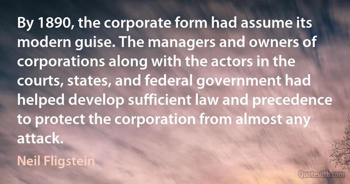 By 1890, the corporate form had assume its modern guise. The managers and owners of corporations along with the actors in the courts, states, and federal government had helped develop sufficient law and precedence to protect the corporation from almost any attack. (Neil Fligstein)