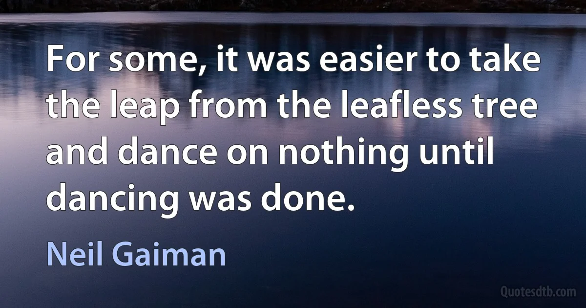 For some, it was easier to take the leap from the leafless tree and dance on nothing until dancing was done. (Neil Gaiman)