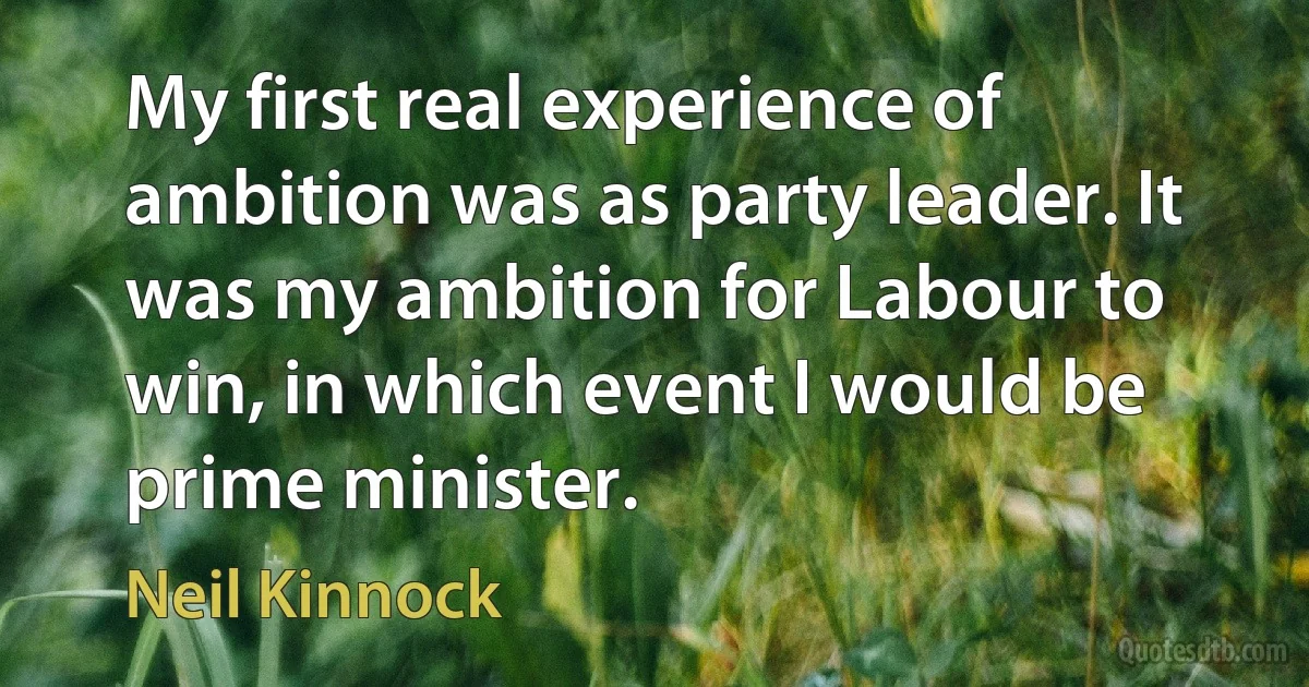 My first real experience of ambition was as party leader. It was my ambition for Labour to win, in which event I would be prime minister. (Neil Kinnock)