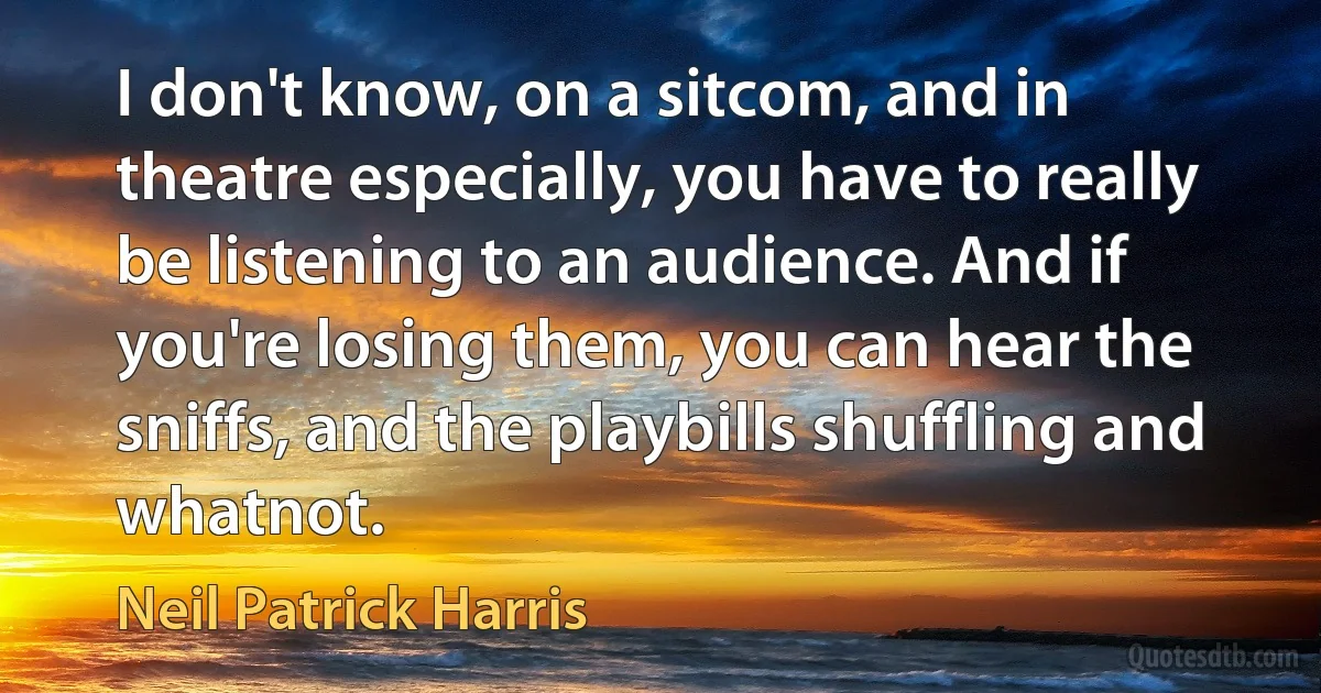 I don't know, on a sitcom, and in theatre especially, you have to really be listening to an audience. And if you're losing them, you can hear the sniffs, and the playbills shuffling and whatnot. (Neil Patrick Harris)