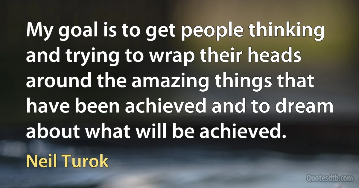 My goal is to get people thinking and trying to wrap their heads around the amazing things that have been achieved and to dream about what will be achieved. (Neil Turok)