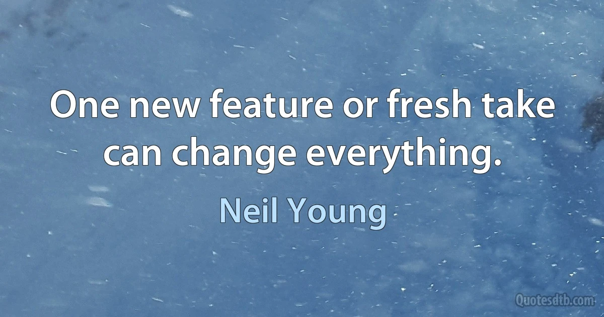 One new feature or fresh take can change everything. (Neil Young)