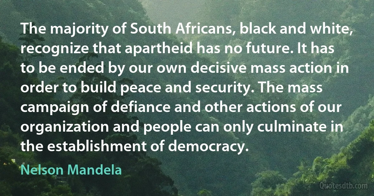 The majority of South Africans, black and white, recognize that apartheid has no future. It has to be ended by our own decisive mass action in order to build peace and security. The mass campaign of defiance and other actions of our organization and people can only culminate in the establishment of democracy. (Nelson Mandela)