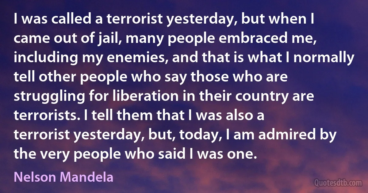 I was called a terrorist yesterday, but when I came out of jail, many people embraced me, including my enemies, and that is what I normally tell other people who say those who are struggling for liberation in their country are terrorists. I tell them that I was also a terrorist yesterday, but, today, I am admired by the very people who said I was one. (Nelson Mandela)