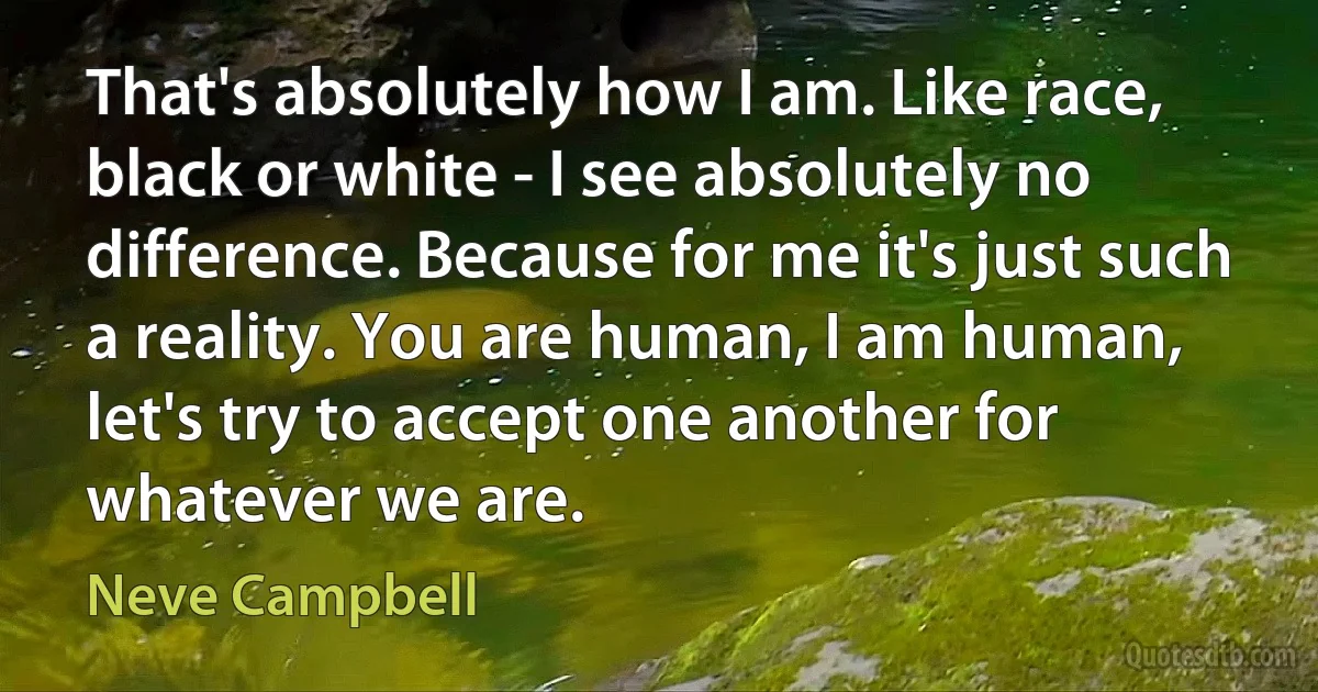 That's absolutely how I am. Like race, black or white - I see absolutely no difference. Because for me it's just such a reality. You are human, I am human, let's try to accept one another for whatever we are. (Neve Campbell)