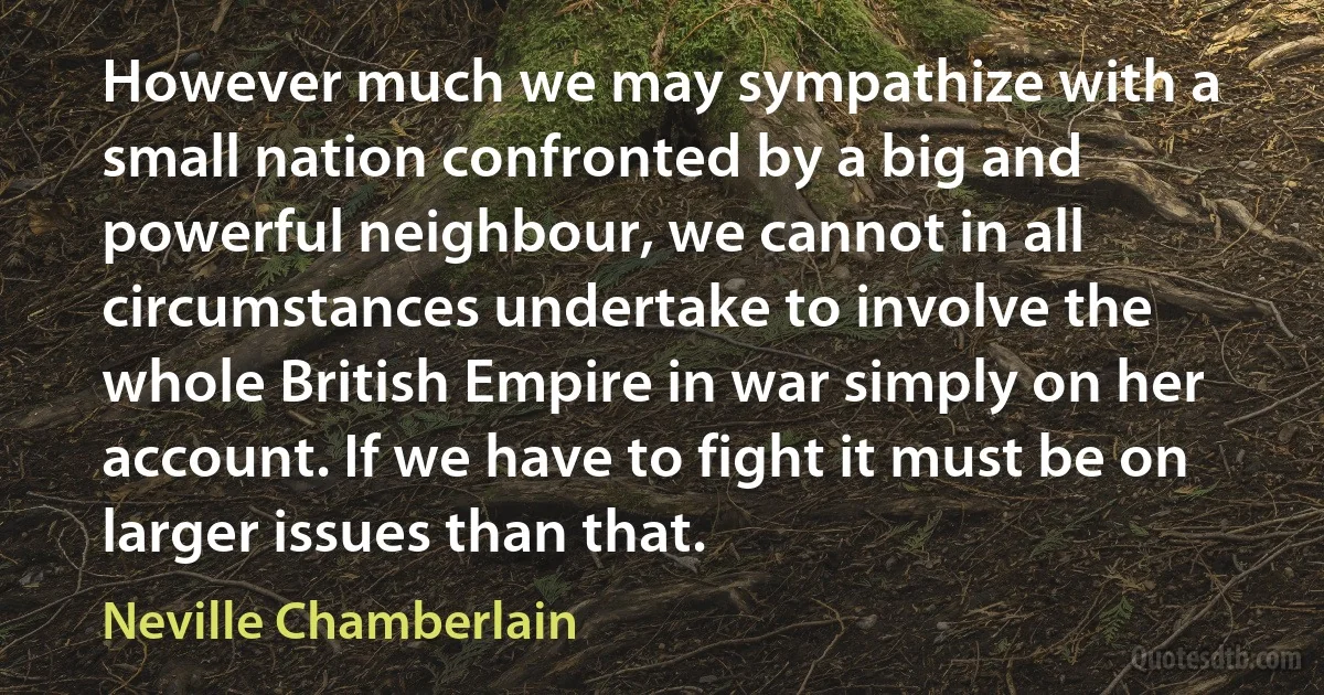 However much we may sympathize with a small nation confronted by a big and powerful neighbour, we cannot in all circumstances undertake to involve the whole British Empire in war simply on her account. If we have to fight it must be on larger issues than that. (Neville Chamberlain)