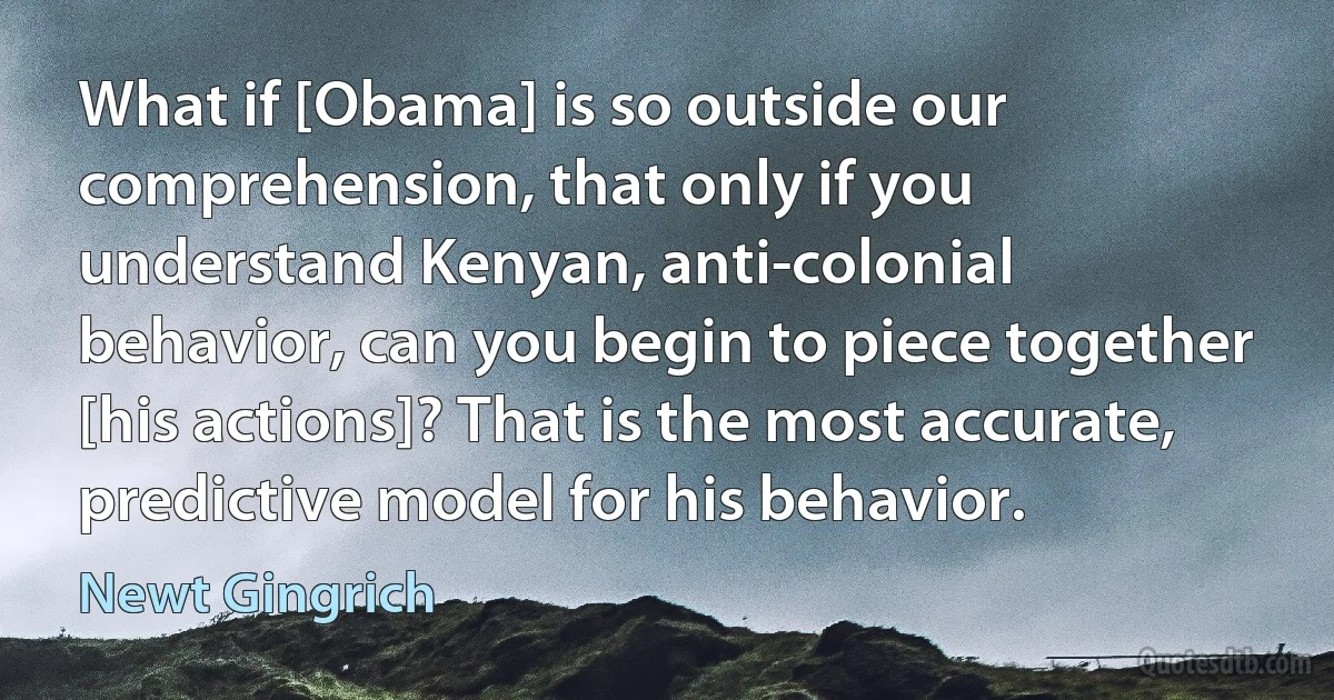 What if [Obama] is so outside our comprehension, that only if you understand Kenyan, anti-colonial behavior, can you begin to piece together [his actions]? That is the most accurate, predictive model for his behavior. (Newt Gingrich)