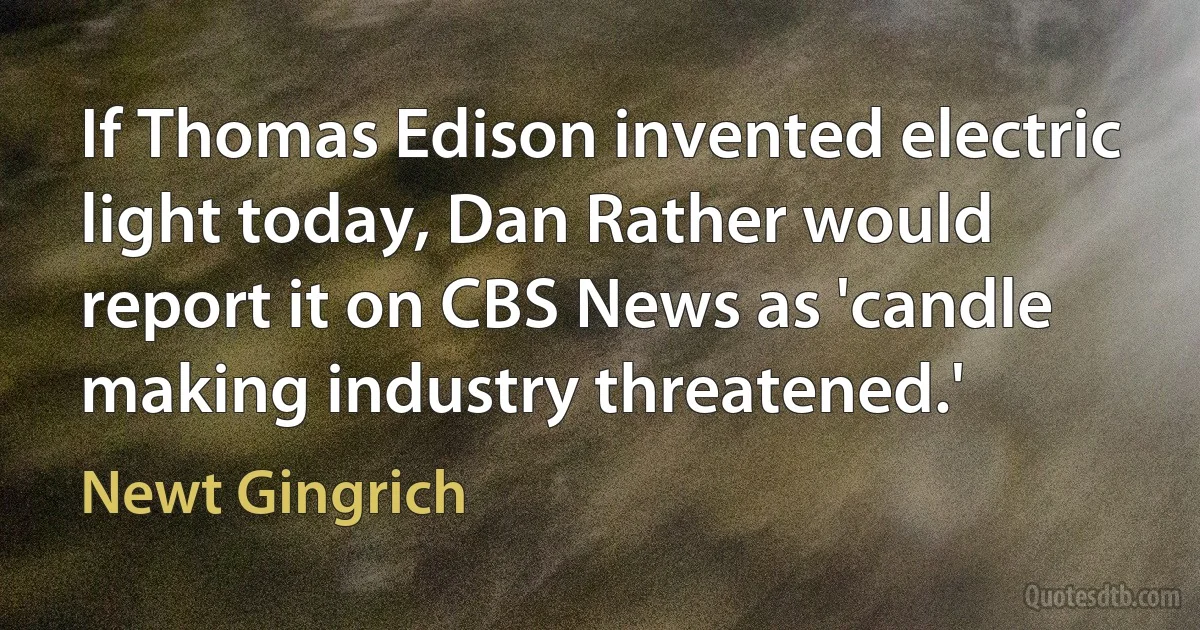 If Thomas Edison invented electric light today, Dan Rather would report it on CBS News as 'candle making industry threatened.' (Newt Gingrich)