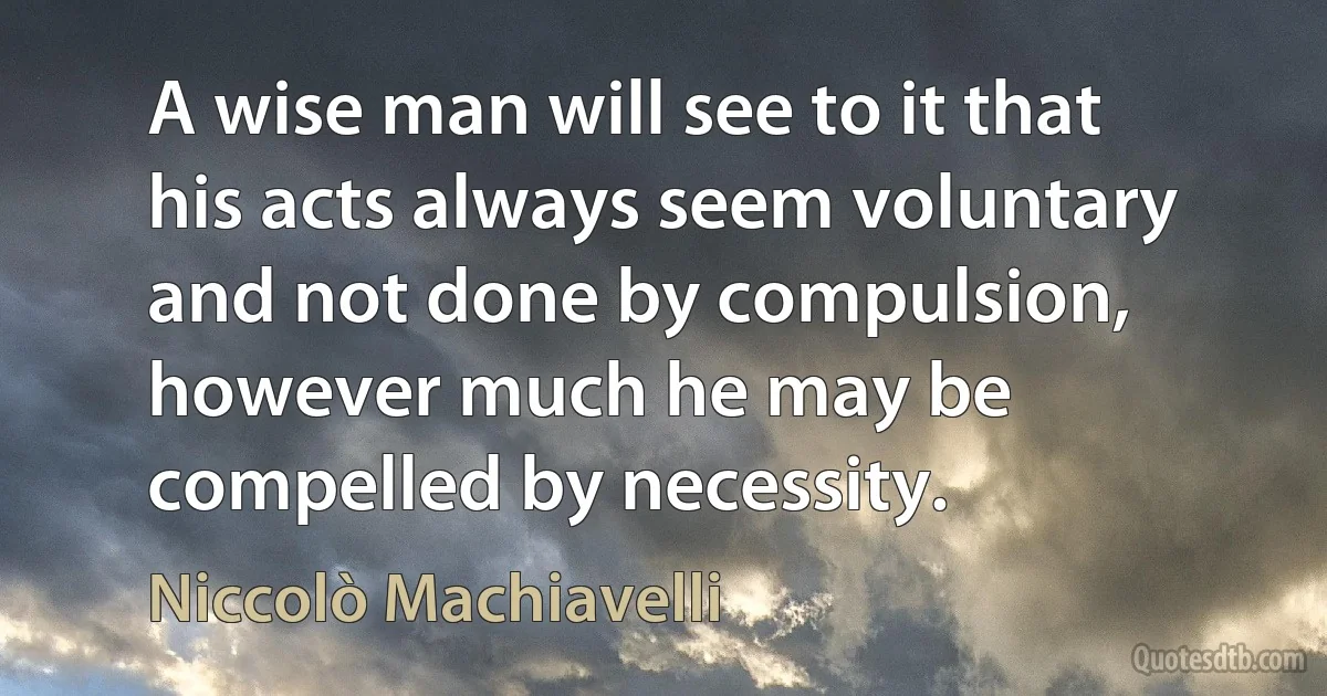 A wise man will see to it that his acts always seem voluntary and not done by compulsion, however much he may be compelled by necessity. (Niccolò Machiavelli)