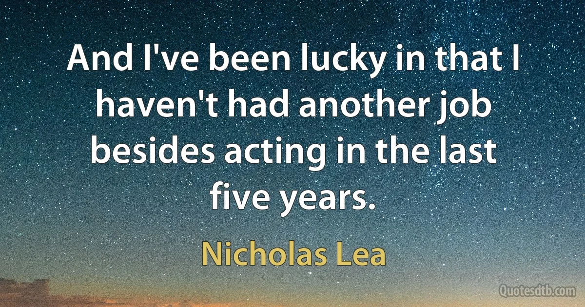 And I've been lucky in that I haven't had another job besides acting in the last five years. (Nicholas Lea)