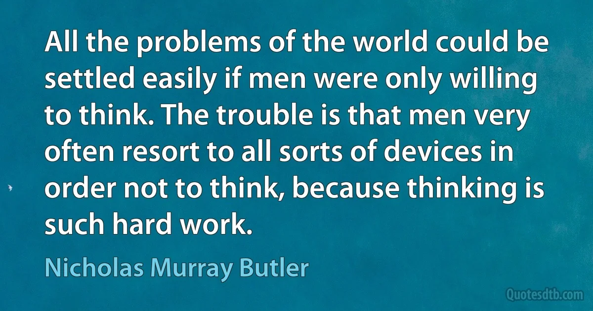 All the problems of the world could be settled easily if men were only willing to think. The trouble is that men very often resort to all sorts of devices in order not to think, because thinking is such hard work. (Nicholas Murray Butler)