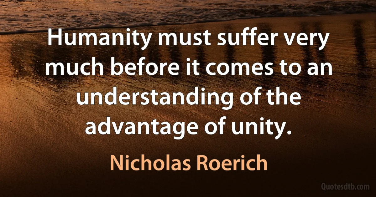 Humanity must suffer very much before it comes to an understanding of the advantage of unity. (Nicholas Roerich)