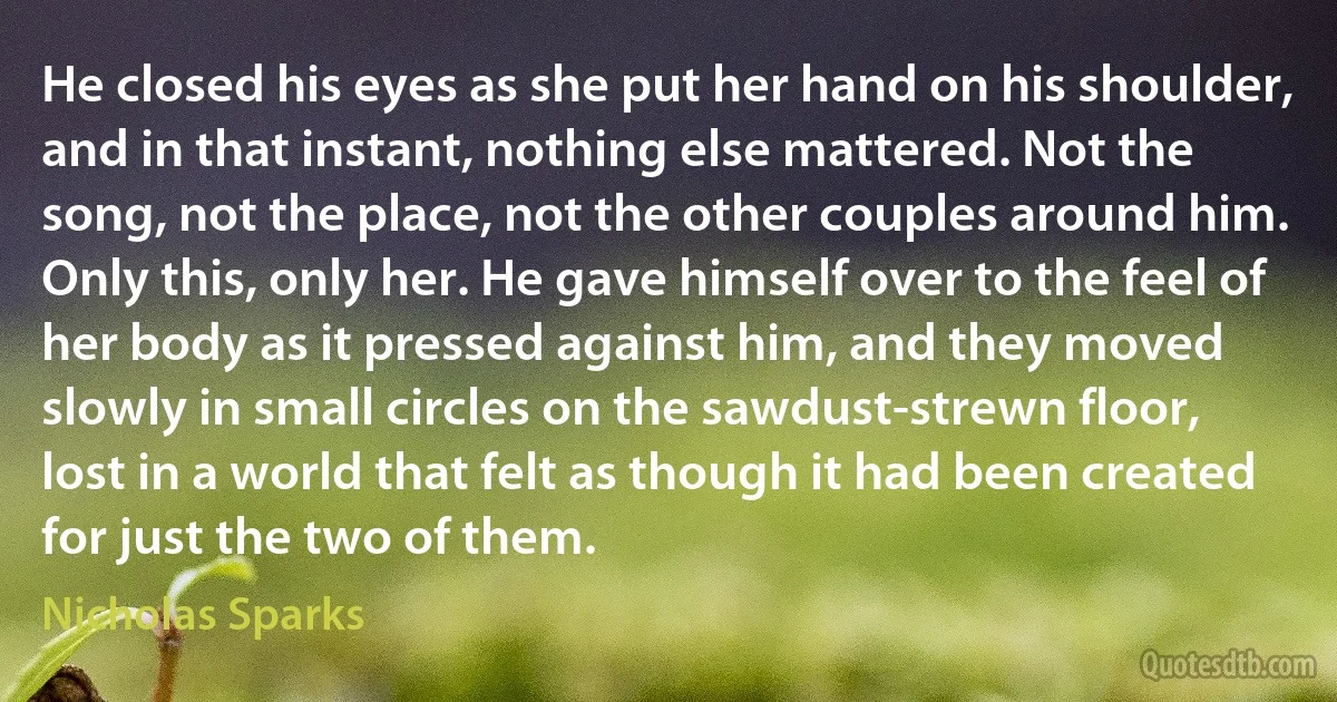 He closed his eyes as she put her hand on his shoulder, and in that instant, nothing else mattered. Not the song, not the place, not the other couples around him. Only this, only her. He gave himself over to the feel of her body as it pressed against him, and they moved slowly in small circles on the sawdust-strewn floor, lost in a world that felt as though it had been created for just the two of them. (Nicholas Sparks)