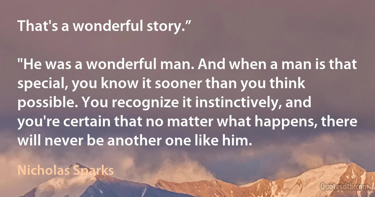 That's a wonderful story.”

"He was a wonderful man. And when a man is that special, you know it sooner than you think possible. You recognize it instinctively, and you're certain that no matter what happens, there will never be another one like him. (Nicholas Sparks)