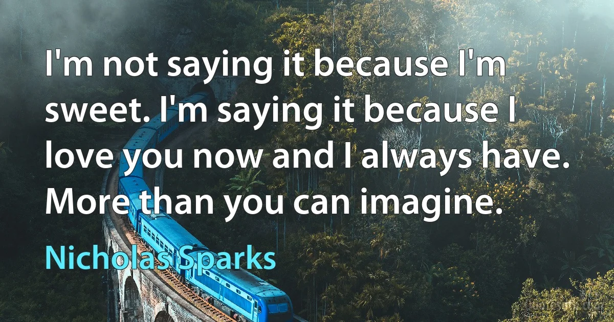 I'm not saying it because I'm sweet. I'm saying it because I love you now and I always have. More than you can imagine. (Nicholas Sparks)