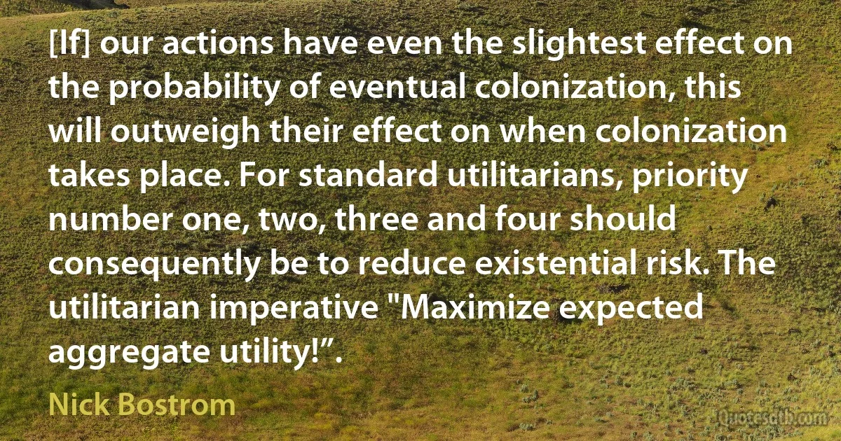 [If] our actions have even the slightest effect on the probability of eventual colonization, this will outweigh their effect on when colonization takes place. For standard utilitarians, priority number one, two, three and four should consequently be to reduce existential risk. The utilitarian imperative "Maximize expected aggregate utility!”. (Nick Bostrom)