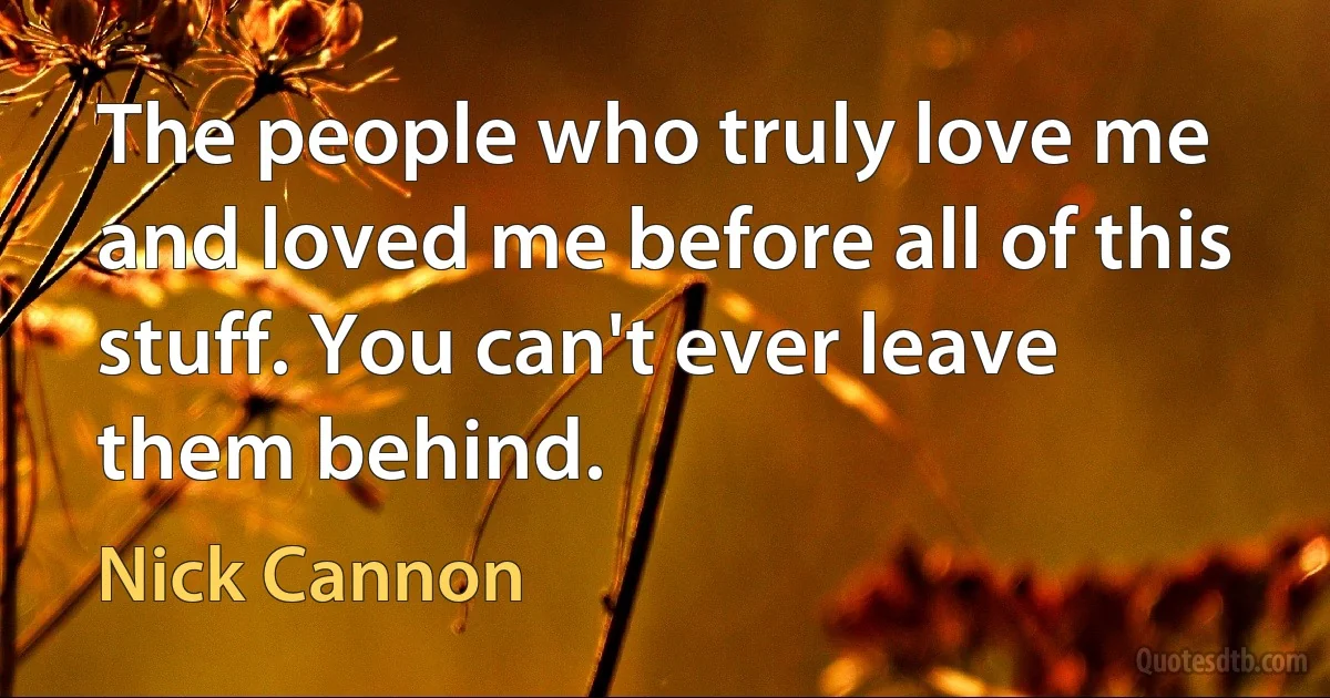 The people who truly love me and loved me before all of this stuff. You can't ever leave them behind. (Nick Cannon)