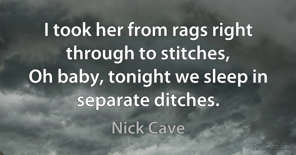 I took her from rags right through to stitches,
Oh baby, tonight we sleep in separate ditches. (Nick Cave)