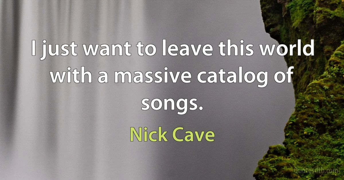 I just want to leave this world with a massive catalog of songs. (Nick Cave)