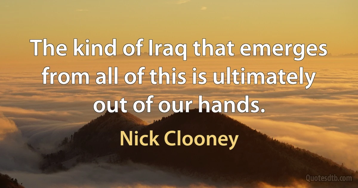 The kind of Iraq that emerges from all of this is ultimately out of our hands. (Nick Clooney)