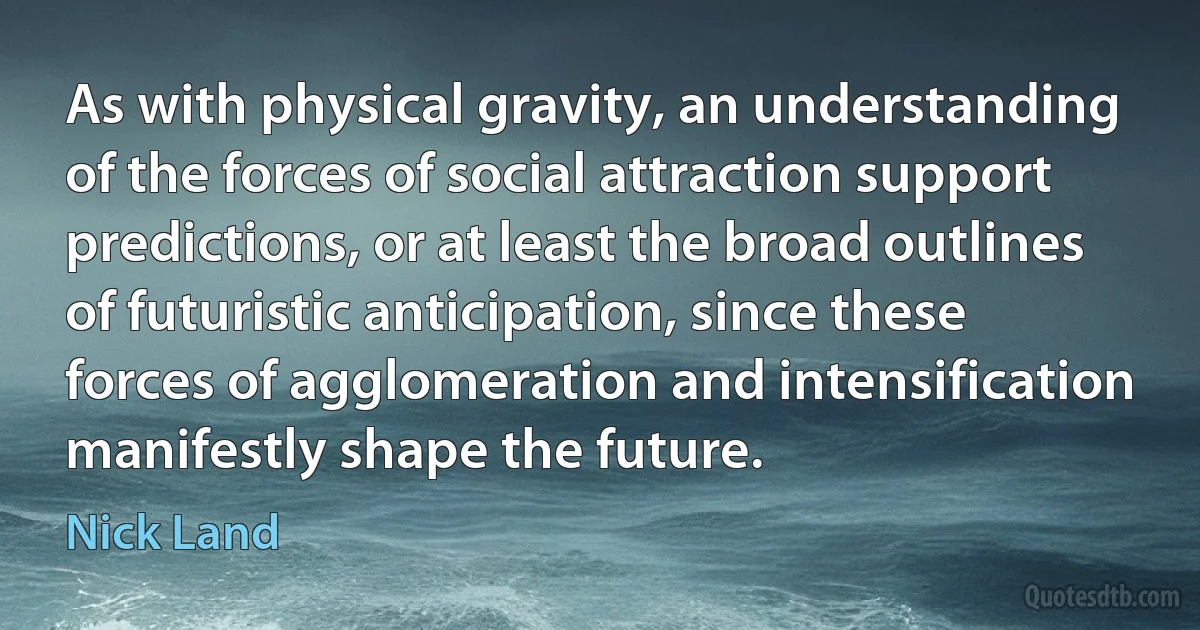 As with physical gravity, an understanding of the forces of social attraction support predictions, or at least the broad outlines of futuristic anticipation, since these forces of agglomeration and intensification manifestly shape the future. (Nick Land)