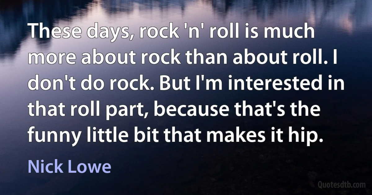 These days, rock 'n' roll is much more about rock than about roll. I don't do rock. But I'm interested in that roll part, because that's the funny little bit that makes it hip. (Nick Lowe)