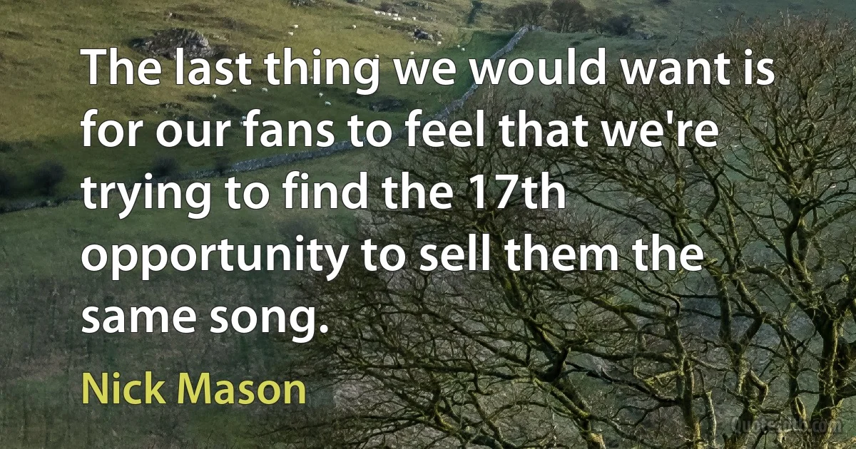 The last thing we would want is for our fans to feel that we're trying to find the 17th opportunity to sell them the same song. (Nick Mason)