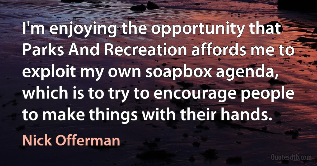 I'm enjoying the opportunity that Parks And Recreation affords me to exploit my own soapbox agenda, which is to try to encourage people to make things with their hands. (Nick Offerman)