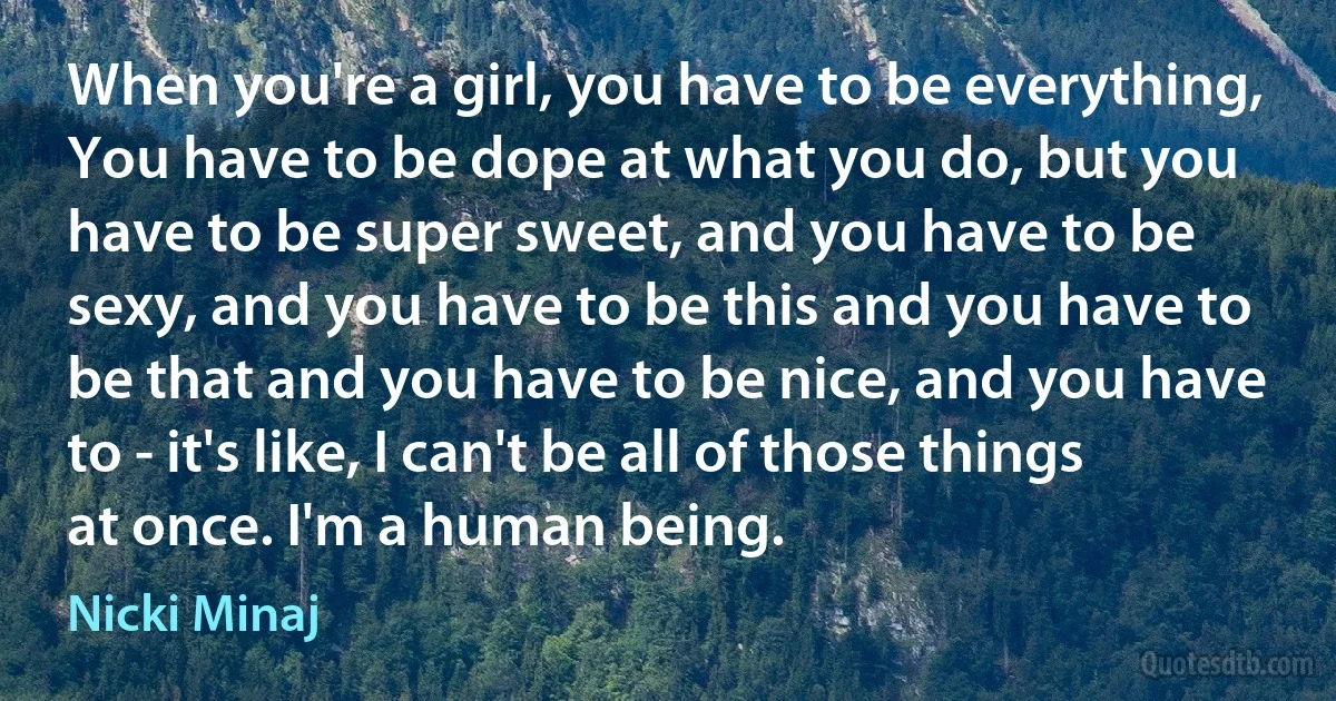 When you're a girl, you have to be everything, You have to be dope at what you do, but you have to be super sweet, and you have to be sexy, and you have to be this and you have to be that and you have to be nice, and you have to - it's like, I can't be all of those things at once. I'm a human being. (Nicki Minaj)