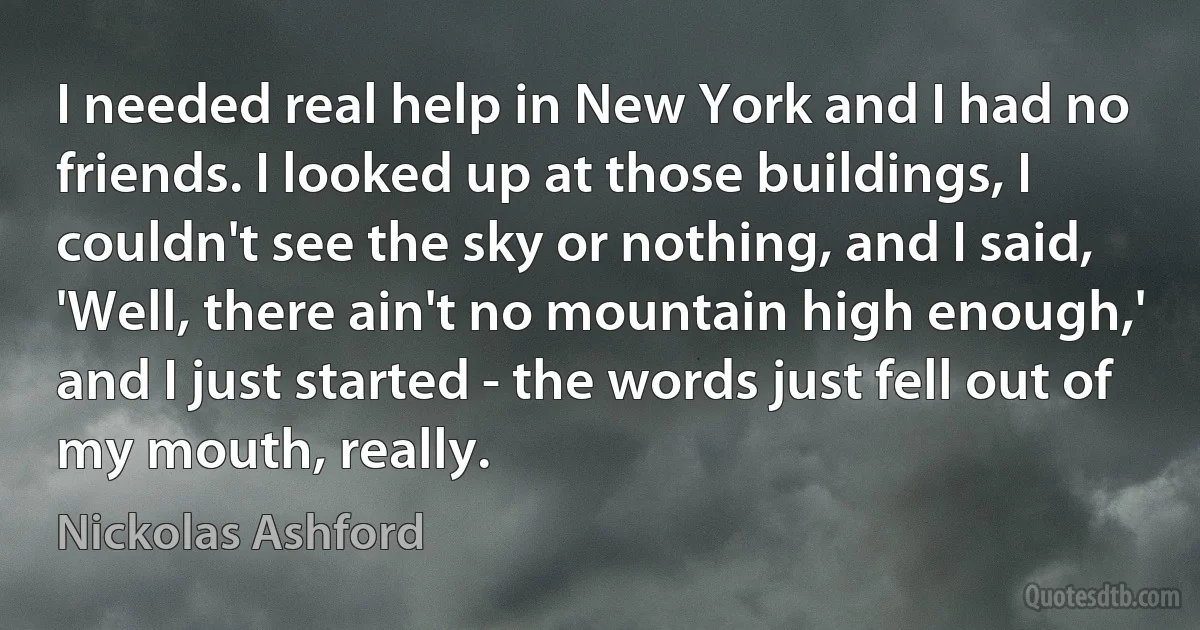 I needed real help in New York and I had no friends. I looked up at those buildings, I couldn't see the sky or nothing, and I said, 'Well, there ain't no mountain high enough,' and I just started - the words just fell out of my mouth, really. (Nickolas Ashford)