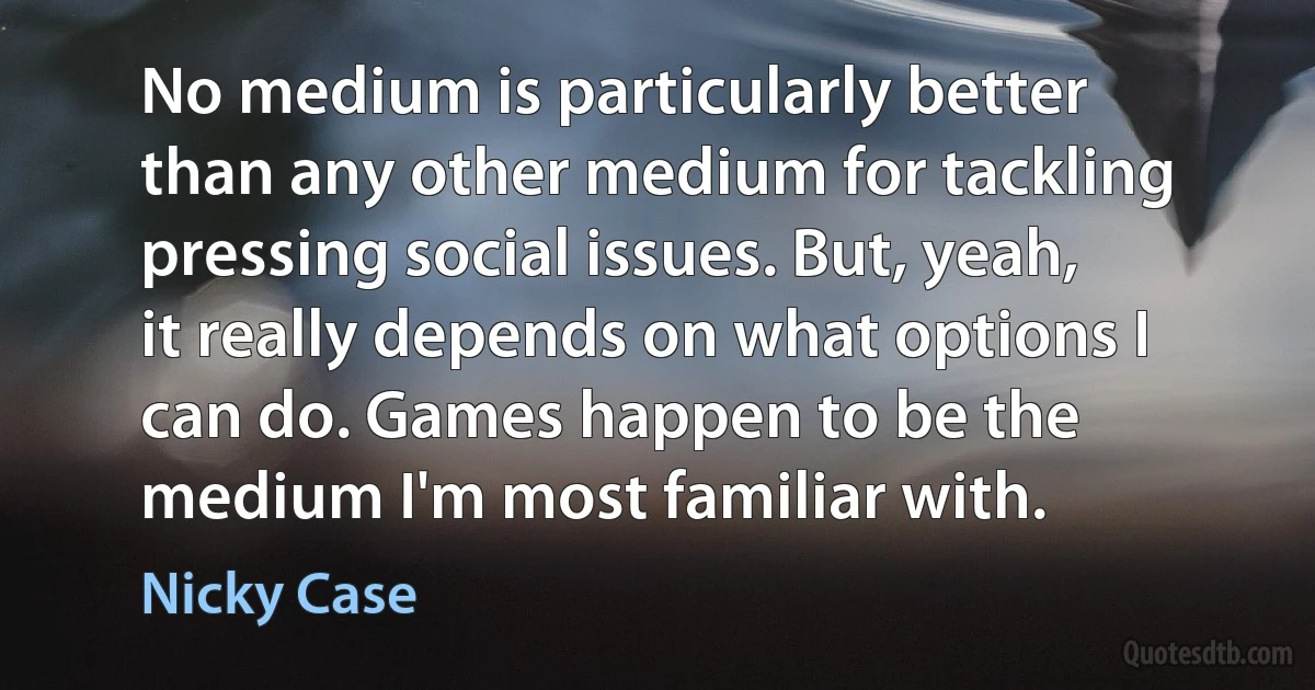 No medium is particularly better than any other medium for tackling pressing social issues. But, yeah, it really depends on what options I can do. Games happen to be the medium I'm most familiar with. (Nicky Case)