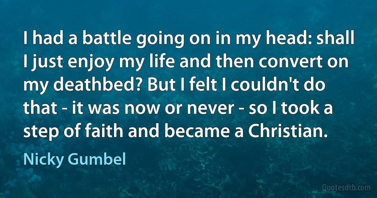 I had a battle going on in my head: shall I just enjoy my life and then convert on my deathbed? But I felt I couldn't do that - it was now or never - so I took a step of faith and became a Christian. (Nicky Gumbel)