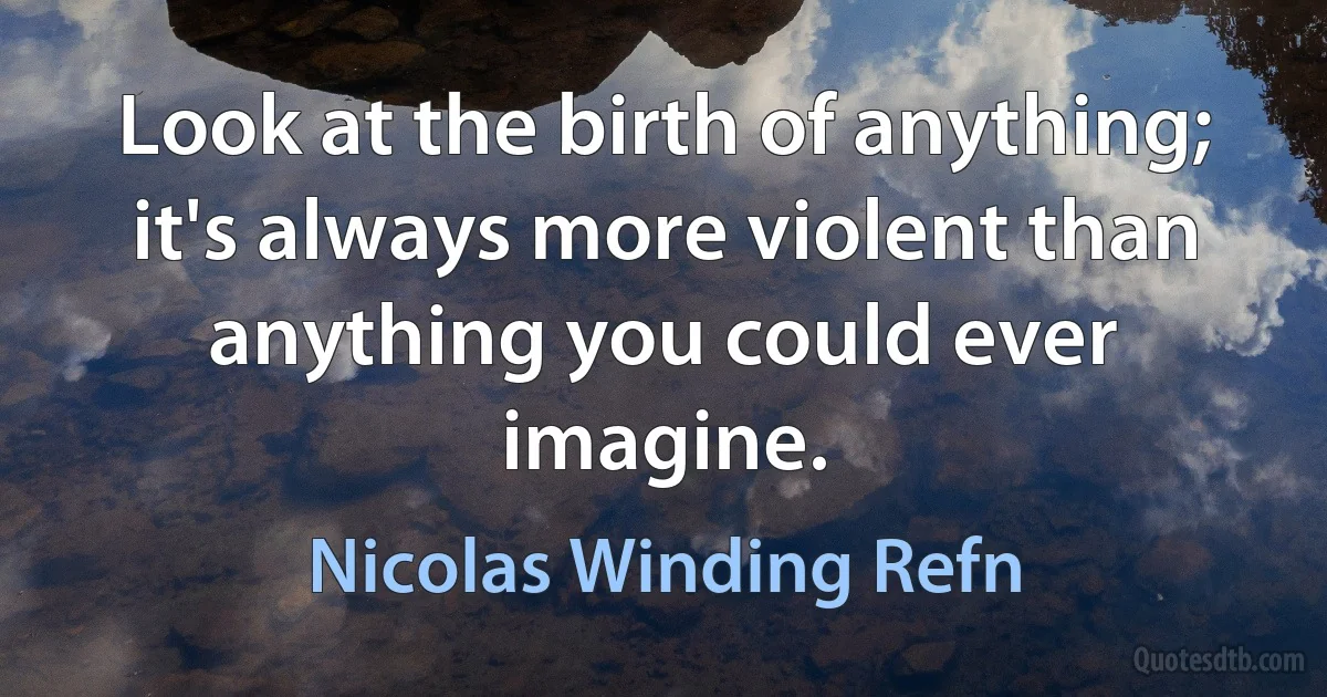 Look at the birth of anything; it's always more violent than anything you could ever imagine. (Nicolas Winding Refn)