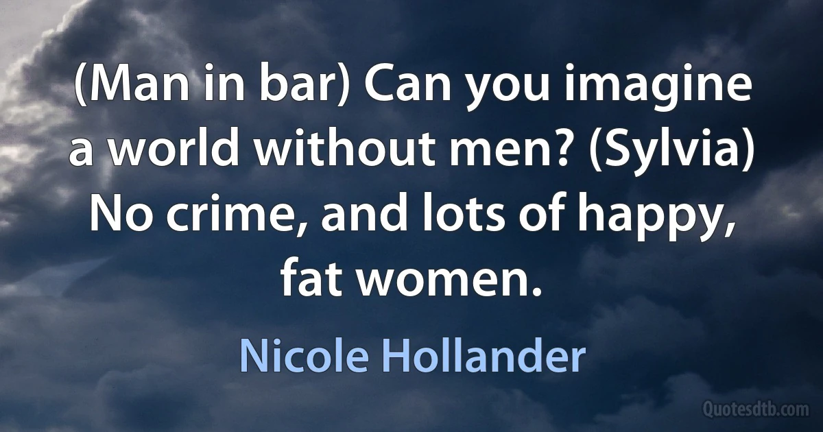 (Man in bar) Can you imagine a world without men? (Sylvia) No crime, and lots of happy, fat women. (Nicole Hollander)