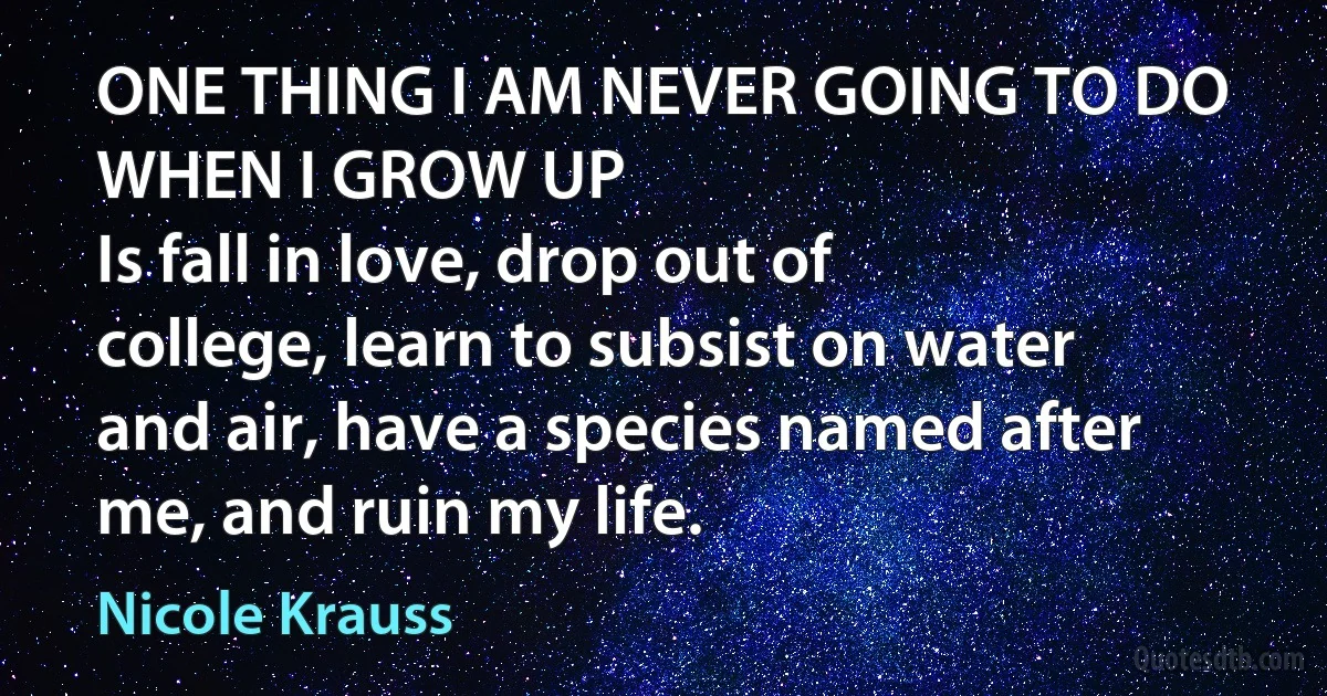 ONE THING I AM NEVER GOING TO DO WHEN I GROW UP
Is fall in love, drop out of college, learn to subsist on water and air, have a species named after me, and ruin my life. (Nicole Krauss)