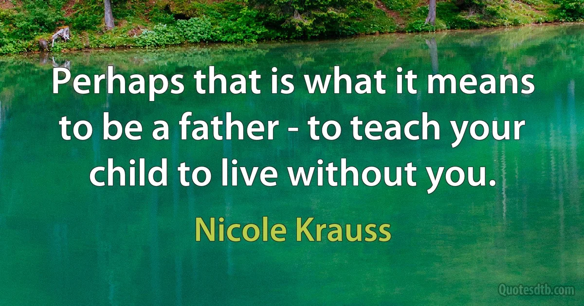 Perhaps that is what it means to be a father - to teach your child to live without you. (Nicole Krauss)