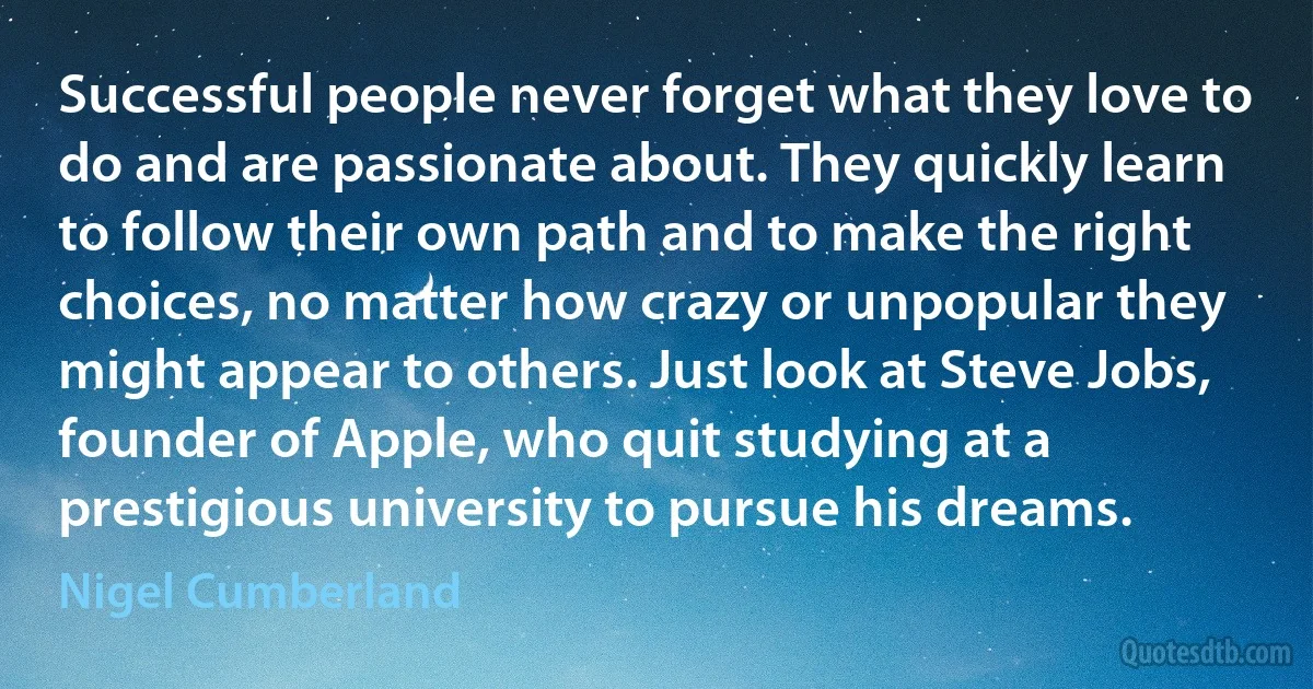 Successful people never forget what they love to do and are passionate about. They quickly learn to follow their own path and to make the right choices, no matter how crazy or unpopular they might appear to others. Just look at Steve Jobs, founder of Apple, who quit studying at a prestigious university to pursue his dreams. (Nigel Cumberland)